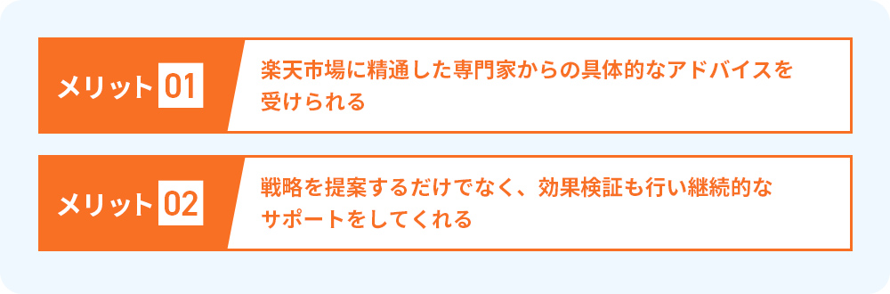 メリット01.楽天市場に精通した専門家からの具体的なアドバイスを受けられる メリット02.戦略を提案するだけでなく、効果検証も行い継続的なサポートをしてくれる